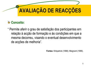 AVALIAÇÃO DE REACÇÕES Conceito: “  Permite aferir o grau de satisfação dos participantes em relação à acção de formação e às condições em que a mesma decorreu, visando o eventual desenvolvimento de acções de melhoria”. Fontes:  Kirkpatrick (1998); Meignant (1999). 