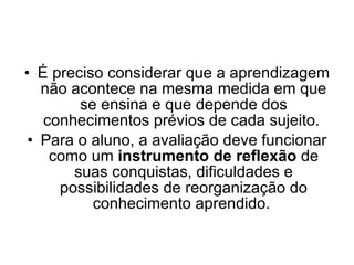 É preciso considerar que a aprendizagem não acontece na mesma medida em que se ensina e que depende dos conhecimentos prévios de cada sujeito.  Para o aluno, a avaliação deve funcionar como um  instrumento de reflexão  de suas conquistas, dificuldades e possibilidades de reorganização do conhecimento aprendido.  