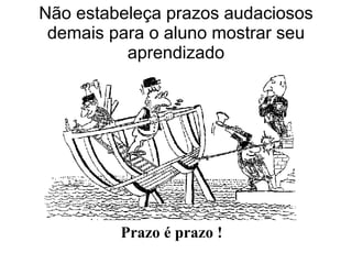 Não estabeleça prazos audaciosos demais para o aluno mostrar seu aprendizado Prazo é prazo ! 