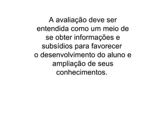 A avaliação deve ser entendida como um meio de se obter informações e subsídios para favorecer  o desenvolvimento do aluno e ampliação de seus conhecimentos.  