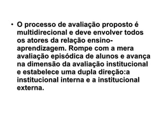 O processo de avaliação proposto é multidirecional e deve envolver todos os atores da relação ensino-aprendizagem. Rompe com a mera avaliação episódica de alunos e avança na dimensão da avaliação institucional e estabelece uma dupla direção:a institucional interna e a institucional externa.   