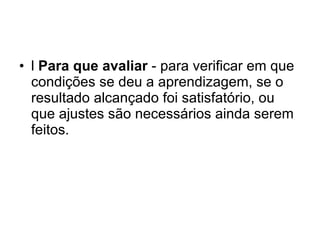 l  Para que avaliar  - para verificar em que condições se deu a aprendizagem, se o resultado alcançado foi satisfatório, ou que ajustes são necessários ainda serem feitos. 