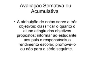 Avaliação Somativa ou Acumulativa  A atribuição de notas serve a três objetivos: classificar o quanto o aluno atingiu dos objetivos propostos; informar ao estudante, aos pais e responsáveis o rendimento escolar; promovê-lo ou não para a série seguinte.  
