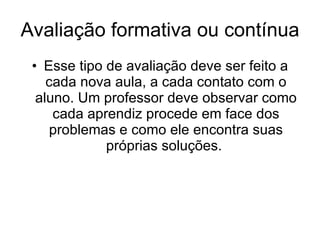 Avaliação formativa ou contínua  Esse tipo de avaliação deve ser feito a cada nova aula, a cada contato com o aluno. Um professor deve observar como cada aprendiz procede em face dos problemas e como ele encontra suas próprias soluções.  