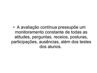 A avaliação contínua pressupõe um monitoramento constante de todas as atitudes, perguntas, receios, posturas, participações, ausências, além dos testes dos alunos.  