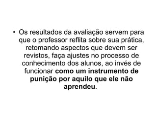 Os resultados da avaliação servem para que o professor reflita sobre sua prática, retomando aspectos que devem ser revistos, faça ajustes no processo de conhecimento dos alunos, ao invés de funcionar  como um instrumento de punição por aquilo que ele não aprendeu .  