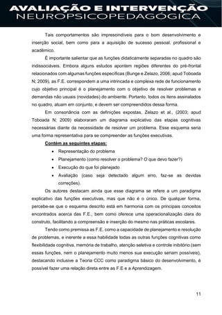 11
Tais comportamentos são imprescindíveis para o bom desenvolvimento e
inserção social, bem como para a aquisição de sucesso pessoal, profissional e
acadêmico.
É importante salientar que as funções didaticamente separadas no quadro são
indissociáveis. Embora alguns estudos apontem regiões diferentes do pré-frontal
relacionados com algumas funções específicas (Bunge e Zelazo, 2006; apud Toboada
N; 2009), as F.E. correspondem a uma intrincada e complexa rede de funcionamento
cujo objetivo principal é o planejamento com o objetivo de resolver problemas e
demandas não usuais (novidades) do ambiente. Portanto, todos os itens assinalados
no quadro, atuam em conjunto, e devem ser compreendidos dessa forma.
Em consonância com as definições expostas, Zelazo et al., (2003; apud
Toboada N; 2009) elaboraram um diagrama explicativo das etapas cognitivas
necessárias diante da necessidade de resolver um problema. Esse esquema seria
uma forma representativa para se compreender as funções executivas.
Contém as seguintes etapas:
 Representação do problema
 Planejamento (como resolver o problema? O que devo fazer?)
 Execução do que foi planejado
 Avaliação (caso seja detectado algum erro, faz-se as devidas
correções).
Os autores destacam ainda que esse diagrama se refere a um paradigma
explicativo das funções executivas, mas que não é o único. De qualquer forma,
percebe-se que o esquema descrito está em harmonia com os principais conceitos
encontrados acerca das F.E., bem como oferece uma operacionalização clara do
construto, facilitando a compreensão e inserção do mesmo nas práticas escolares.
Tendo como premissa as F.E. como a capacidade de planejamento e resolução
de problemas, e inerente a essa habilidade todas as outras funções cognitivas como
flexibilidade cognitiva, memória de trabalho, atenção seletiva e controle inibitório (sem
essas funções, nem o planejamento muito menos sua execução seriam possíveis),
destacando inclusive a Teoria CCC como paradigma básico do desenvolvimento, é
possível fazer uma relação direta entre as F.E e a Aprendizagem.
 