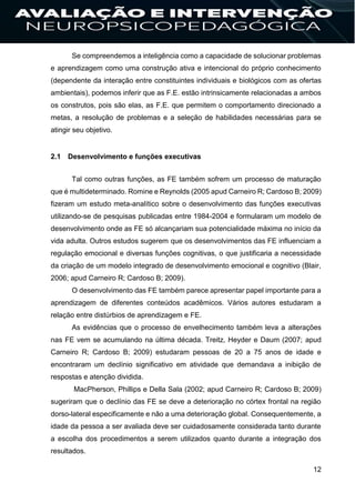 12
Se compreendemos a inteligência como a capacidade de solucionar problemas
e aprendizagem como uma construção ativa e intencional do próprio conhecimento
(dependente da interação entre constituintes individuais e biológicos com as ofertas
ambientais), podemos inferir que as F.E. estão intrinsicamente relacionadas a ambos
os construtos, pois são elas, as F.E. que permitem o comportamento direcionado a
metas, a resolução de problemas e a seleção de habilidades necessárias para se
atingir seu objetivo.
2.1 Desenvolvimento e funções executivas
Tal como outras funções, as FE também sofrem um processo de maturação
que é multideterminado. Romine e Reynolds (2005 apud Carneiro R; Cardoso B; 2009)
fizeram um estudo meta-analítico sobre o desenvolvimento das funções executivas
utilizando-se de pesquisas publicadas entre 1984-2004 e formularam um modelo de
desenvolvimento onde as FE só alcançariam sua potencialidade máxima no início da
vida adulta. Outros estudos sugerem que os desenvolvimentos das FE influenciam a
regulação emocional e diversas funções cognitivas, o que justificaria a necessidade
da criação de um modelo integrado de desenvolvimento emocional e cognitivo (Blair,
2006; apud Carneiro R; Cardoso B; 2009).
O desenvolvimento das FE também parece apresentar papel importante para a
aprendizagem de diferentes conteúdos acadêmicos. Vários autores estudaram a
relação entre distúrbios de aprendizagem e FE.
As evidências que o processo de envelhecimento também leva a alterações
nas FE vem se acumulando na última década. Treitz, Heyder e Daum (2007; apud
Carneiro R; Cardoso B; 2009) estudaram pessoas de 20 a 75 anos de idade e
encontraram um declínio significativo em atividade que demandava a inibição de
respostas e atenção dividida.
MacPherson, Phillips e Della Sala (2002; apud Carneiro R; Cardoso B; 2009)
sugeriram que o declínio das FE se deve a deterioração no córtex frontal na região
dorso-lateral especificamente e não a uma deterioração global. Consequentemente, a
idade da pessoa a ser avaliada deve ser cuidadosamente considerada tanto durante
a escolha dos procedimentos a serem utilizados quanto durante a integração dos
resultados.
 