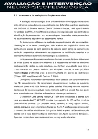 13
2.2 Instrumentos de avaliação das funções executivas
A avaliação neuropsicológica é um procedimento de investigação das relações
entre cérebro e comportamento, especialmente, das disfunções cognitivas associadas
aos distúrbios do Sistema Nervoso Central (Spreen & Strauss, 1998; apud Carneiro
R; Cardoso B; 2009). A importância da avaliação neuropsicológica está centrada na
identificação de pessoas com risco aumentado para desenvolver doenças neurais e
no estabelecimento de padrões de desempenho normal.
Os instrumentos utilizados na avaliação neuropsicológica são as entrevistas,
observações e os testes psicológicos, que auxiliam no diagnóstico clínico, no
conhecimento acerca do perfil cognitivo do paciente assim como na estimativa da
evolução, prognóstico, delineamento de programas de reabilitação cognitiva e o
acompanhamento do tratamento farmacológico e psicossocial.
Uma preocupação que vem sendo cada dia mais presente, tanto na elaboração
de testes quanto na escolha dos mesmos, é a necessidade de obter-se resultados
ecologicamente válidos, ou seja, resultados que tenham uma relação clara com o
comportamento da pessoa avaliada em situações naturais e que propiciem
recomendações pertinentes para o desenvolvimento de planos de reabilitação
(Wilson, 1993; apud Carneiro R; Cardoso B; 2009).
Outro ponto importante de ser ressaltado é que pessoas com comprometimento
nas FE, frequentemente, não demonstram rebaixamento em medidas de quociente
intelectual (como o QI total fornecido pelas baterias Weschler) nem em medidas
tradicionais de funções cognitivas (como memória auditiva e visual), fato que pode
levar a resultados que dificultam a detecção de tais comprometimentos.
O Wisconsin Card Sorting Test (WCST) tem sido considerado o padrão-ouro
para a avaliação das FE. O WCST consiste num conjunto de 128 cartões com três
características distintas: cor (amarelo, verde, vermelho e azul); figuras (círculo,
estrela, triângulo e cruz) e número de figuras (de 1 a 4). A tarefa consiste em associar
o conjunto de cartões (divididos em dois grupos de 64) a quatro cartões-estímulo, de
acordo com a regra determinada pelo examinador (cor, figura ou número de figuras).
Após dez consecutivas associações corretas, as regras são alteradas.
 