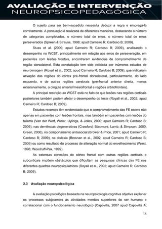 14
O sujeito para ser bem-sucedido necessita deduzir a regra e empregá-la
corretamente. A pontuação é realizada de diferentes maneiras, destacando o número
de categorias completadas, o número total de erros, o número total de erros
perseverados (Spreen & Strauss, 1998; apud Carneiro R; Cardoso B; 2009).
Stuss et al. (2000; apud Carneiro R; Cardoso B; 2009), analisando o
desempenho no WCST, principalmente em relação aos erros de perseveração, em
pacientes com lesões frontais, encontraram evidências de comprometimento da
região dorsolateral. Esta constatação tem sido validada por inúmeros estudos de
neuroimagem (Royall et al., 2002; apud Carneiro R; Cardoso B; 2009), que indicaram
ativação das regiões do córtex pré-frontal dorsolateral, particularmente, do lado
esquerdo, e de outras regiões cerebrais (pré-frontal anterior direita, menos
extensivamente, o cíngulo anterior/mesiofrontal e regiões orbitofrontais).
A principal restrição ao WCST está no fato de que lesões nas regiões corticais
posteriores também podem afetar o desempenho do teste (Royall et al., 2002; apud
Carneiro R; Cardoso B; 2009).
Estudos recentes têm evidenciado que o comprometimento das FE ocorre não
apenas em pacientes com lesões frontais, mas também em pacientes com lesões do
tálamo (Van der Werf, Witter, Uylings, & Jolles, 2000; apud Carneiro R; Cardoso B;
2009), nas demências degenerativas (Crawford, Blacmore, Lamb, & Simpson, 2000;
Green, 2000), no comportamento antissocial (Brower & Price, 2001; apud Carneiro R;
Cardoso B; 2009), na dislexia (Brosnan et al., 2002; apud Carneiro R; Cardoso B;
2009) ou como resultado do processo de alteração normal do envelhecimento (West,
1996; Woodruff-Pak, 1999).
As extensas conexões do córtex frontal com outras regiões corticais e
subcorticais impõem obstáculos que dificultam as pesquisas clínicas das FE nos
diferentes quadros neuropsiquiátricos (Royall et al., 2002; apud Carneiro R; Cardoso
B; 2009).
2.3 Avaliação neuropsicológica
A avaliação psicológica baseada na neuropsicologia cognitiva objetiva explanar
os processos subjacentes às atividades mentais superiores do ser humano e
correlacionar com o funcionamento neurológico (Capovilla, 2007 apud Capovilla A;
 