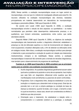 15
2006). Nesse sentido, a avaliação neuropsicológica ocupa um lugar central na
neuropsicologia, uma vez que é o método de investigação utilizado para esse fim. Os
recursos utilizados na avaliação neuropsicológica são diversos, baseados
principalmente em material desenvolvido em laboratórios de neuropsicologia,
neurologia e psicometria (Mäder, 1996 apud Capovilla A; 2006).
De acordo com Lezak (1995 apud Capovilla A; 2006), a avaliação
neuropsicológica envolve o estudo de dois aspectos: os quantitativos – os testes
normatizados que permitem obter desempenhos relativamente precisos; e os
qualitativos, que incluem entrevistas, questionários, entre outros, que serão
abordados adiante.
Segundo Mäder (1996 apud Capovilla A; 2006), os objetivos da avaliação
neuropsicológica são basicamente auxiliar o diagnóstico diferencial, estabelecer a
presença ou não de disfunção cognitiva e o nível de funcionamento em relação ao
nível ocupacional, e localizar alterações sutis, a fim de detectar as disfunções ainda
em estágios iniciais. Além disso, a avaliação neuropsicológica contribui para planejar
o tratamento e para acompanhar a evolução do quadro em relação aos tratamentos
medicamentoso, cirúrgico e de reabilitação. Nesse sentido, a avaliação
neuropsicológica é essencial não somente para a tomada de decisões diagnósticas,
mas também para o desenvolvimento de programas de reabilitação.
Fuentes et. al. (2008 apud Capovilla A; 2006) acreditam que as principais
razões para se solicitar uma avaliação neuropsicológica são:
 Auxílio diagnóstico: As questões diagnósticas geralmente buscam saber
qual seria o problema do paciente e como ele se apresenta. Isso implica
que seja feito um diagnóstico diferencial entre quadros que têm
manifestações muito semelhantes ou passíveis de serem confundidas.
 Prognóstico: Com o diagnóstico feito, deseja-se estabelecer o curso da
evolução e o impacto que a desordem terá no longo prazo. Este tipo de
previsão tem a ver com a própria patologia ou condição de base da
doença ou transtorno; quando há lesão, com o lugar, o tamanho e lado
no qual se encontra e, nesse caso, devem ser considerados os efeitos à
distância que elas provocam.
 Orientação para o tratamento: Ao estabelecer a relação entre o
comportamento e o substrato cerebral ou a patologia, a avaliação
 
