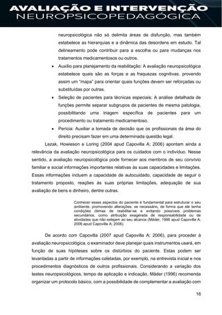 16
neuropsicológica não só delimita áreas de disfunção, mas também
estabelece as hierarquias e a dinâmica das desordens em estudo. Tal
delineamento pode contribuir para a escolha ou para mudanças nos
tratamentos medicamentosos ou outros.
 Auxílio para planejamento da reabilitação: A avaliação neuropsicológica
estabelece quais são as forças e as fraquezas cognitivas, provendo
assim um “mapa” para orientar quais funções devem ser reforçadas ou
substituídas por outras.
 Seleção de pacientes para técnicas especiais: A análise detalhada de
funções permite separar subgrupos de pacientes de mesma patologia,
possibilitando uma triagem específica de pacientes para um
procedimento ou tratamento medicamentoso.
 Perícia: Auxiliar a tomada de decisão que os profissionais da área do
direito precisam fazer em uma determinada questão legal.
Lezak, Howieson e Loring (2004 apud Capovilla A; 2006) apontam ainda a
relevância da avaliação neuropsicológica para os cuidados com o indivíduo. Nesse
sentido, a avaliação neuropsicológica pode fornecer aos membros de seu convívio
familiar e social informações importantes relativas às suas capacidades e limitações.
Essas informações incluem a capacidade de autocuidado, capacidade de seguir o
tratamento proposto, reações às suas próprias limitações, adequação de sua
avaliação de bens e dinheiro, dentre outras.
Conhecer esses aspectos do paciente é fundamental para estruturar o seu
ambiente, promovendo alterações, se necessário, de forma que ele tenha
condições ótimas de reabilitar-se e evitando possíveis problemas
secundários, como atribuição exagerada de responsabilidade ou de
atividades que não estejam ao seu alcance (Mäder, 1996 apud Capovilla A;
2006 apud Capovilla A; 2006).
De acordo com Capovilla (2007 apud Capovilla A; 2006), para proceder à
avaliação neuropsicológica, o examinador deve planejar quais instrumentos usará, em
função de suas hipóteses sobre os distúrbios do paciente. Estas podem ser
levantadas a partir de informações coletadas, por exemplo, na entrevista inicial e nos
procedimentos diagnósticos de outros profissionais. Considerando a variação dos
testes neuropsicológicos, tempo de aplicação e indicação, Mäder (1996) recomenda
organizar um protocolo básico, com a possibilidade de complementar a avaliação com
 