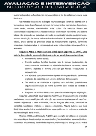 17
outros testes sobre as funções mais comprometidas, a fim de realizar um exame mais
detalhado.
Os métodos utilizados na avaliação neuropsicológica variam de acordo com a
formação de base do profissional, os locais de treinamento e os materiais disponíveis,
como testes, escalas, questionários, entre outros. Os métodos devem ser
selecionados de acordo com as necessidades do examinador, no entanto, uma bateria
básica não pretende ser exaustiva, devendo o examinador decidir, posteriormente,
sobre a introdução de outros instrumentos de avaliação. A bateria neuropsicológica
básica, então, aborda as principais áreas do funcionamento cognitivo, permitindo
posteriores decisões sobre a necessidade de usar instrumentos mais específicos e
refinados.
Segundo Ardila e Ostrosky-Solís (1996 apud Capovilla A; 2006), uma
bateria de avaliação neuropsicológica deve ter as seguintes características:
 Fundamento teórico sólido;
 Permitir explorar funções básicas, isto é, formas fundamentais do
comportamento, resultantes da atividade do sistema nervoso e, nesse
sentido, afetadas o mínimo possível por fatores socioculturais e
educacionais;
 Ser aplicável com um mínimo de ajuda e instruções verbais, permitindo
avaliação de pacientes com severos distúrbios de linguagem;
 Ter critérios de avaliação e objetivos bem definidos, possibilitando
alguma quantificação, de forma a permitir obter índices de validade e
precisão; e
 Requerer um mínimo de recursos, aparatos e materiais para a aplicação.
Segundo Lezak (1995 apud Capovilla A; 2006), as áreas usualmente avaliadas
nas baterias neuropsicológicas são: atenção, processamento visoespacial, memória,
funções linguísticas – orais e escritas, cálculo, funções executivas, formação de
conceitos, habilidades motoras e estados emocionais. Alguns autores são mais
detalhistas ao discriminar quais habilidades e competências do indivíduo a avaliação
neuropsicológica deve avaliar.
Miranda (2006 apud Capovilla A; 2006), por exemplo, acredita que a avaliação
neuropsicológica deve investigar as seguintes funções do indivíduo: atenção (dividida,
sustentada e focalizada); flexibilidade cognitiva; memória (curto e longo prazo, verbal
 