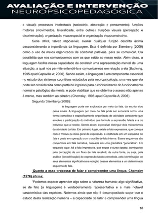 18
e visual); processos intelectuais (raciocínio, abstração e pensamento); funções
motoras (movimentos, lateralidade, entre outros); funções visuais (percepção e
discriminação); organização visuoespacial e organização visuoconstrutiva.
Seria difícil, talvez impossível, avaliar qualquer função descrita acima
desconsiderando a importância da linguagem. Esta é definida por Sternberg (2008)
como o uso de meios organizados de combinar palavras, para se comunicar. Ela
possibilita que nos comuniquemos com os que estão ao nosso redor. Além disso, a
linguagem facilita nossa capacidade de construir uma representação mental de uma
situação, a qual nos permite entendê-la e comunicar-nos em relação a ela (Budwing,
1995 apud Capovilla A; 2006). Sendo assim, a linguagem é um componente essencial
no estudo dos sistemas cognitivos estudados pela neuropsicologia, uma vez que ela
pode ser considerada como porta de ingresso para o conhecimento do funcionamento
normal e patológico da mente, e pode viabilizar que se obtenha o acesso não apenas
à mente, mas também ao cérebro (Chomsky, 1998 apud Capovilla A; 2006).
Segundo Sternberg (2008):
A linguagem pode ser explorada por meio da fala, da escrita e/ou
pelos sinais. A linguagem por meio da fala pode ser encarada como uma
forma complexa e especificamente organizada de atividade consciente que
envolve a participação do indivíduo que formula a expressão falada e a do
indivíduo que a recebe. Sendo assim, é possível distinguir dois mecanismos
da atividade da fala. Em primeiro lugar, existe a fala expressiva, que começa
com o motivo ou ideia geral da expressão, é codificada em um esquema de
fala e posta em operação com o auxílio de fala interna. Esses esquemas são
convertidos em fala narrativa, baseada em uma gramática “generativa”. Em
segundo lugar, há a fala impressiva, que segue o curso oposto, começando
pela percepção de um fluxo de fala recebido de outra fonte, ou seja, pela
análise (decodificação) da expressão falada percebida, pela identificação de
seus elementos significativos e redução desses elementos a um determinado
esquema de fala.
Quanto a esse processo de falar e compreender uma língua, Chomsky
(1976) afirma:
“Podemos esperar aprender algo sobre a natureza humana; algo significativo,
se de fato [a linguagem] é verdadeiramente representativa e a mais notável
característica das espécies. Notemos ainda que não é despropositado supor que o
estudo desta realização humana – a capacidade de falar e compreender uma língua
 