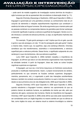 19
– pode servir de modelo sugestivo de investigação noutros domínios da intuição e
ação humanas que não se apresentam tão convidativos à observação direta” (p. 11).
Segundo Chomsky (Gazzaniga e Heatherton, 2005 apud Capovilla A; 2006), a
linguagem é governada por uma gramática universal, ou conhecimento inato de um
conjunto de elementos e relações especificamente linguísticos que constituem a
essência de todas as línguas humanas. Ele ainda argumenta que a maneira pela qual
as pessoas combinam os componentes básicos da gramática para formar sentenças
e transmitir significado é apenas a estrutura superficial da linguagem. Sendo a ssim ,
ele introduziu o conceito de estrutura profunda, ou seja, os significados implícitos das
sentenças.
Por exemplo, “O gato gordo perseguiu o rato” implica que há um gato, que ele
é gordo e que ele perseguiu um rato. “O rato foi perseguido pelo gato gordo” implica
a mesma ideia, mesmo que, na superfície, seja uma sentença diferente. Chomsky
acreditava que nós transformamos, automática e inconscientemente, a estrutura
superficial para a estrutura profunda. Dessa forma, o significado subjacente de uma
sentença é o que nós lembramos, não sua estrutura superficial.
Luria (1981 apud Capovilla A; 2006) também ressaltou a importância da
linguagem, ao afirmar que esta é um dos elementos organizadores mais importantes
da atividade cerebral. A partir da linguagem, disse ele, todas as outras funções
cognitivas superiores se organizam.
A linguagem, por sua vez, é de forma inequívoca um fenômeno sociocultural,
produzido e modificado historicamente. Assim, o próprio funcionamento do cérebro,
particularmente no que concerne às funções corticais superiores (linguagem,
memória, pensamento, etc.), é organizado a partir das interações sociofamiliares
básicas e também do contexto sociocultural e histórico no qual o indivíduo se insere,
desde os seus primeiros anos de vida (Dalgalarrondo, 2008 apud Capovilla A; 2006).
Segundo Chomsky (1972 apud Capovilla A; 2006 apud Capovilla A; 2006),
quando estudamos a linguagem humana, estamos nos aproximando do que se
poderia chamar de essência humana, as qualidades da mente que são, pelo que
sabemos até agora, exclusivas dos humanos. Diante da importância da linguagem,
Chomsky (1997 apud Capovilla A; 2006) ainda afirma que esta pode razoavelmente
ser considerada como um órgão linguístico no mesmo sentido em que na ciência se
fala, como órgãos do corpo, em sistema visual ou sistema imunológico ou sistema
 