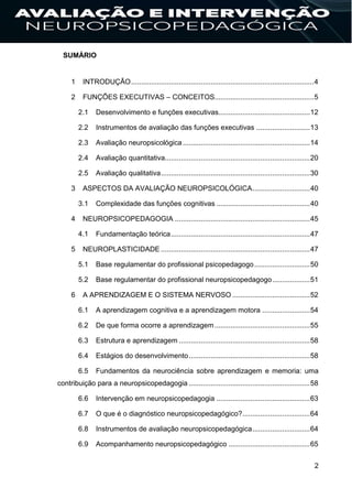 2
SUMÁRIO
1 INTRODUÇÃO............................................................................................4
2 FUNÇÕES EXECUTIVAS – CONCEITOS..................................................5
2.1 Desenvolvimento e funções executivas..............................................12
2.2 Instrumentos de avaliação das funções executivas ...........................13
2.3 Avaliação neuropsicológica................................................................14
2.4 Avaliação quantitativa.........................................................................20
2.5 Avaliação qualitativa...........................................................................30
3 ASPECTOS DA AVALIAÇÃO NEUROPSICOLÓGICA.............................40
3.1 Complexidade das funções cognitivas ...............................................40
4 NEUROPSICOPEDAGOGIA ....................................................................45
4.1 Fundamentação teórica......................................................................47
5 NEUROPLASTICIDADE ...........................................................................47
5.1 Base regulamentar do profissional psicopedagogo............................50
5.2 Base regulamentar do profissional neuropsicopedagogo...................51
6 A APRENDIZAGEM E O SISTEMA NERVOSO .......................................52
6.1 A aprendizagem cognitiva e a aprendizagem motora ........................54
6.2 De que forma ocorre a aprendizagem................................................55
6.3 Estrutura e aprendizagem ..................................................................58
6.4 Estágios do desenvolvimento.............................................................58
6.5 Fundamentos da neurociência sobre aprendizagem e memoria: uma
contribuição para a neuropsicopedagogia .............................................................58
6.6 Intervenção em neuropsicopedagogia ...............................................63
6.7 O que é o diagnóstico neuropsicopedagógico?..................................64
6.8 Instrumentos de avaliação neuropsicopedagógica.............................64
6.9 Acompanhamento neuropsicopedagógico .........................................65
 