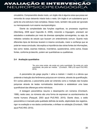 20
circulatório. Compreendido desde modo, um órgão não é alguma coisa que possa ser
removida do corpo deixando intacto todo o resto. Um órgão é um subsistema que é
parte de uma estrutura mais complexa. Desse modo, também não pode ser ignorado
ou menosprezado num exame neuropsicológico.
Diante da complexidade das funções cognitivas, os processos cognitivos
(Sternberg, 2008 apud Capovilla A; 2006), incluindo a linguagem, precisam ser
estudados e analisados por meio de diversas operações convergentes, ou seja, de
métodos variados de estudo que buscam um entendimento comum. Quanto mais
diferentes tipos de técnicas levarem à mesma conclusão, maior a confiança que se
pode ter nessa conclusão. Isto explica a importância das várias fontes de informações,
tais como: testes, exames médicos, inventários, questionários, entre outros. Essas
fontes, conforme já descrito, podem ser quantitativas ou qualitativas.
2.4 Avaliação quantitativa
“Se uma coisa existe, ela existe em certa quantidade. Se existe em certa
quantidade, ela pode ser medida. ” (Cronbach, 1996 p.53 apud PUC-RIO;
2010).
A psicometria (do grego psyche = alma e metrein = medir) é a ciência que
pretende a tradução dos fenômenos psíquicos em números, através da quantificação.
Em outras palavras, a psicometria pode ser entendia como a medição das funções
psíquicas através de testes normalizados destinados a estabelecer uma base
quantificável das diferenças entre indivíduos.
A testagem psicométrica resume o desempenho em números (Cronbach,
1996), neste caso, os números são uma forma de expressar os acontecimentos da
mente humana (Pasquali, 2003 apud PUC-RIO; 2010). Diante disso, o estilo
psicométrico é marcado pela qualidade definida da tarefa, objetividade dos registros,
rigor na avaliação e nos dados combinantes, e ênfase na validação (Cronbach, 1996
apud PUC-RIO; 2010).
 