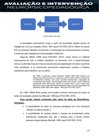 21
Fonte: Acervo do autor
A abordagem psicométrica surgiu a partir de discussões amplas acerca da
inteligência e de sua medição (Yehia, 1987 apud PUC-RIO; 2010). Datam do século
XIX os primeiros trabalhos envolvendo a mensuração de comportamentos humanos,
o interesse pela inteligência e pela testagem intelectual.
Segundo Mäder (1996 apud PUC-RIO; 2010), nessa época os ingleses
preocupavam-se com a análise estatística, os franceses com a experimentação
clínica, os alemães focavam mais os estudos das psicopatologias e funções cognitivas
mais complexas, e os americanos procuravam desenvolver escalas e métodos
estatísticos para trabalhar com os dados.
Em 1890, o americano James MacKeen Cattell (1860-1944) publicou um
artigo onde, pela primeira vez, apareceu o termo teste mental, e descreveu
50 diferentes medidas, tais como: pressão dinamômetro, velocidade de
movimentos dos braços, discriminação entre dois pontos, menor diferença
perceptível entre dois pesos, tempo de reação para o som, tempo para
denominar cores, números e letras lembradas após uma única exposição oral
(Mackeen Catell 1860-1944; Mäder, 1996 apud PUC-RIO; 2010).
Em 1905, Alfred Binet propôs uma escala numérica precursora de todos os
testes de avaliação posteriores (Marcelli, 1998 apud PUC-RIO; 2010).
Essa escala, depois conhecida pelo nome de teste de Binet-Simon,
introduziu:
 A possibilidade de situar as crianças patológicas em uma hierarquia
“cifrada” do déficit mental; e
 A possibilidade de rastrear desde o começo da escolaridade certas
deficiências intelectuais que, até a entrada para a escola, tinham
passado despercebidas (Marcelli, 1998; apud PUC-RIO; 2010).
 