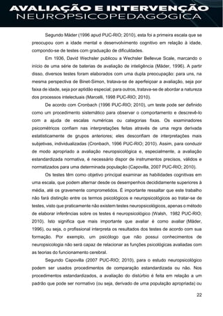 22
Segundo Mäder (1996 apud PUC-RIO; 2010), esta foi a primeira escala que se
preocupou com a idade mental e desenvolvimento cognitivo em relação à idade,
compondo-se de testes com graduação de dificuldades.
Em 1936, David Wechsler publicou a Wechsler Bellevue Scale, marcando o
início de uma série de baterias de avaliação de inteligência (Mäder, 1996). A partir
disso, diversos testes foram elaborados com uma dupla preocupação: para uns, na
mesma perspectiva de Binet-Simon, tratava-se de aperfeiçoar a avaliação, seja por
faixa de idade, seja por aptidão especial; para outros, tratava-se de abordar a natureza
dos processos intelectuais (Marcelli, 1998 PUC-RIO; 2010).
De acordo com Cronbach (1996 PUC-RIO; 2010), um teste pode ser definido
como um procedimento sistemático para observar o comportamento e descrevê-lo
com a ajuda de escalas numéricas ou categorias fixas. Os examinadores
psicométricos confiam nas interpretações feitas através de uma regra derivada
estatisticamente de grupos anteriores; eles desconfiam de interpretações mais
subjetivas, individualizadas (Cronbach, 1996 PUC-RIO; 2010). Assim, para conduzir
de modo apropriado a avaliação neuropsicológica e, especialmente, a avaliação
estandardizada normativa, é necessário dispor de instrumentos precisos, válidos e
normatizados para uma determinada população (Capovilla, 2007 PUC-RIO; 2010).
Os testes têm como objetivo principal examinar as habilidades cognitivas em
uma escala, que podem alternar desde os desempenhos decididamente superiores à
média, até os gravemente comprometidos. É importante ressaltar que este trabalho
não fará distinção entre os termos psicológicos e neuropsicológicos ao tratar-se de
testes, visto que praticamente não existem testes neuropsicológicos, apenas o método
de elaborar inferências sobre os testes é neuropsicológico (Walsh, 1982 PUC-RIO;
2010). Isto significa que mais importante que avaliar é como avaliar (Mäder,
1996), ou seja, o profissional interpreta os resultados dos testes de acordo com sua
formação. Por exemplo, um psicólogo que não possui conhecimentos de
neuropsicologia não será capaz de relacionar as funções psicológicas avaliadas com
as teorias do funcionamento cerebral.
Segundo Capovilla (2007 PUC-RIO; 2010), para o estudo neuropsicológico
podem ser usados procedimentos de comparação estandardizada ou não. Nos
procedimentos estandardizados, a avaliação do distúrbio é feita em relação a um
padrão que pode ser normativo (ou seja, derivado de uma população apropriada) ou
 