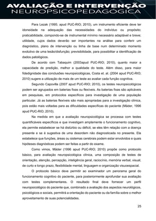 25
Para Lezak (1995; apud PUC-RIO; 2010), um instrumento eficiente deve ter
idoneidade na adequação das necessidades do indivíduo ou propósito;
praticabilidade, compondo-se de instrumental mínimo necessário adaptável e breve;
utilidade, cujos dados deverão ser importantes na análise para conferir um
diagnóstico, plano de intervenção ou linha de base num determinado momento
evolutivo de uma lesão/disfunção; previsibilidade, para possibilitar a identificação de
dados patológicos.
De acordo com Tabaquim (2003apud PUC-RIO; 2010), quanto maior a
capacidade de predição, melhor a qualidade do teste. Além disso, para maior
fidedignidade das conclusões neuropsicológicas, Costa et. al. (2004 apud PUC-RIO;
2010) sugere a utilização de mais de um teste ao avaliar cada função cognitiva.
Segundo Capovilla (2007 apud PUC-RIO; 2010), os testes neuropsicológicos
podem ser agrupados em baterias fixas ou flexíveis. As baterias fixas são aplicáveis
em pesquisas, em protocolos específicos para investigação de uma população
particular. Já as baterias flexíveis são mais apropriadas para a investigação clínica,
pois estão mais voltadas para as dificuldades específicas do paciente (Mäder, 1996
apud PUC-RIO; 2010).
Na medida em que a avaliação neuropsicológica se processa com testes
quantificáveis específicos e que investigam amplamente o funcionamento cognitivo,
ela permite estabelecer se há distúrbio ou déficit, se eles têm relação com a doença
presente e se é sugestiva de uma desordem não diagnosticada no presente. Ela
estabelece que funções, áreas ou sistemas cerebrais podem estar envolvidos e quais
hipóteses diagnósticas podem ser feitas a partir do exame.
Como vimos, Mäder (1996 apud PUC-RIO; 2010) propõe como protocolo
básico, para avaliação neuropsicológica clínica, uma composição de testes de
orientação, atenção, percepção, inteligência geral, raciocínio, memória verbal, visual,
de curto e longo prazo, flexibilidade mental, linguagem e organização visuoespacial.
O protocolo básico deve permitir ao examinador um panorama geral do
funcionamento cognitivo do paciente, para posteriormente aprofundar sua avaliação
com testes complementares. O resultado final deve fornecer um perfil
neuropsicológico do paciente que, combinado a avaliação dos aspectos neurológicos,
psicológicos e sociais, permitirá a orientação do paciente ou da família sobre o melhor
aproveitamento de suas potencialidades.
 