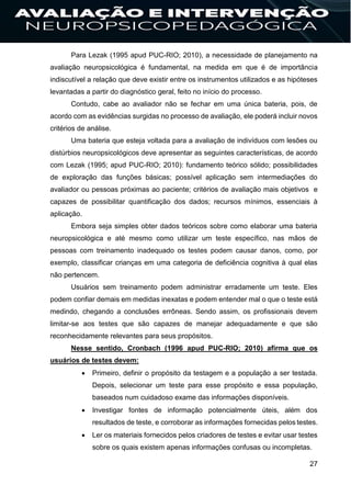 27
Para Lezak (1995 apud PUC-RIO; 2010), a necessidade de planejamento na
avaliação neuropsicológica é fundamental, na medida em que é de importância
indiscutível a relação que deve existir entre os instrumentos utilizados e as hipóteses
levantadas a partir do diagnóstico geral, feito no início do processo.
Contudo, cabe ao avaliador não se fechar em uma única bateria, pois, de
acordo com as evidências surgidas no processo de avaliação, ele poderá incluir novos
critérios de análise.
Uma bateria que esteja voltada para a avaliação de indivíduos com lesões ou
distúrbios neuropsicológicos deve apresentar as seguintes características, de acordo
com Lezak (1995; apud PUC-RIO; 2010): fundamento teórico sólido; possibilidades
de exploração das funções básicas; possível aplicação sem intermediações do
avaliador ou pessoas próximas ao paciente; critérios de avaliação mais objetivos e
capazes de possibilitar quantificação dos dados; recursos mínimos, essenciais à
aplicação.
Embora seja simples obter dados teóricos sobre como elaborar uma bateria
neuropsicológica e até mesmo como utilizar um teste específico, nas mãos de
pessoas com treinamento inadequado os testes podem causar danos, como, por
exemplo, classificar crianças em uma categoria de deficiência cognitiva à qual elas
não pertencem.
Usuários sem treinamento podem administrar erradamente um teste. Eles
podem confiar demais em medidas inexatas e podem entender mal o que o teste está
medindo, chegando a conclusões errôneas. Sendo assim, os profissionais devem
limitar-se aos testes que são capazes de manejar adequadamente e que são
reconhecidamente relevantes para seus propósitos.
Nesse sentido, Cronbach (1996 apud PUC-RIO; 2010) afirma que os
usuários de testes devem:
 Primeiro, definir o propósito da testagem e a população a ser testada.
Depois, selecionar um teste para esse propósito e essa população,
baseados num cuidadoso exame das informações disponíveis.
 Investigar fontes de informação potencialmente úteis, além dos
resultados de teste, e corroborar as informações fornecidas pelos testes.
 Ler os materiais fornecidos pelos criadores de testes e evitar usar testes
sobre os quais existem apenas informações confusas ou incompletas.
 
