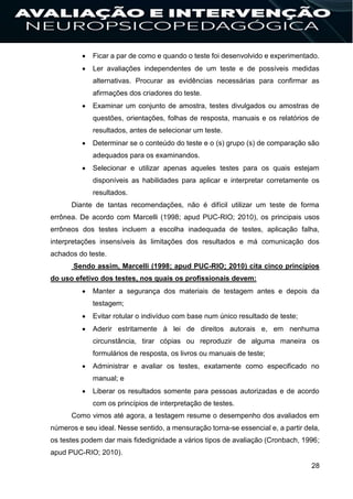 28
 Ficar a par de como e quando o teste foi desenvolvido e experimentado.
 Ler avaliações independentes de um teste e de possíveis medidas
alternativas. Procurar as evidências necessárias para confirmar as
afirmações dos criadores do teste.
 Examinar um conjunto de amostra, testes divulgados ou amostras de
questões, orientações, folhas de resposta, manuais e os relatórios de
resultados, antes de selecionar um teste.
 Determinar se o conteúdo do teste e o (s) grupo (s) de comparação são
adequados para os examinandos.
 Selecionar e utilizar apenas aqueles testes para os quais estejam
disponíveis as habilidades para aplicar e interpretar corretamente os
resultados.
Diante de tantas recomendações, não é difícil utilizar um teste de forma
errônea. De acordo com Marcelli (1998; apud PUC-RIO; 2010), os principais usos
errôneos dos testes incluem a escolha inadequada de testes, aplicação falha,
interpretações insensíveis às limitações dos resultados e má comunicação dos
achados do teste.
Sendo assim, Marcelli (1998; apud PUC-RIO; 2010) cita cinco princípios
do uso efetivo dos testes, nos quais os profissionais devem:
 Manter a segurança dos materiais de testagem antes e depois da
testagem;
 Evitar rotular o indivíduo com base num único resultado de teste;
 Aderir estritamente à lei de direitos autorais e, em nenhuma
circunstância, tirar cópias ou reproduzir de alguma maneira os
formulários de resposta, os livros ou manuais de teste;
 Administrar e avaliar os testes, exatamente como especificado no
manual; e
 Liberar os resultados somente para pessoas autorizadas e de acordo
com os princípios de interpretação de testes.
Como vimos até agora, a testagem resume o desempenho dos avaliados em
números e seu ideal. Nesse sentido, a mensuração torna-se essencial e, a partir dela,
os testes podem dar mais fidedignidade a vários tipos de avaliação (Cronbach, 1996;
apud PUC-RIO; 2010).
 