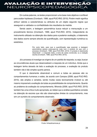 29
Em outras palavras, os testes proporcionam uma base mais objetiva e confiável
para avaliar hipóteses (Cronbach, 1996; apud PUC-RIO; 2010). Porém medir significa
atribuir valores a características ou atributos de um objeto segundo regras que
assegurem a validade e a confiabilidade dos resultados da medida.
Sendo assim, a testagem psicométrica busca reduzir a mensuração a um
procedimento técnico (Cronbach, 1996; apud PUC-RIO; 2010). Independente do
instrumento utilizado na obtenção dos dados para a posterior avaliação, o tratamento
dos dados ocorre sempre através da quantificação, com representação numérica ou
estatística.
Por outro lado, para que a quantificação seja possível, a testagem
psicométrica parece preocupar-se mais com o produto do que com o
processo (Cronbach, 1996; apud PUC-RIO; 2010). O produto é claramente
observável – a resposta dada, a torre de cubos construída, ou a redação
escrita (Cronbach, 1996; apud PUC-RIO; 2010).
Já o processo é investigar as origens de um padrão de resposta, ou seja, buscar
as circunstâncias atuais que desencadeiam a resposta de um indivíduo. Ainda que a
testagem tenha deixado de lado a avaliação do processo, a avaliação do produto
também não é tão simples quanto parece.
O que é claramente observável e comum a todas as pessoas são os
comportamentos humanos; e estes, de acordo com Campos (2008; apud PUC-RIO;
2010), são amplos e variados, sendo muitas vezes tecnicamente inviável ou até
mesmo impossível a avaliação de todas as possibilidades de comportamento. Quanto
ao problema da avaliação do comportamento, Miranda (2006; apud PUC-RIO; 2010)
também faz uma crítica muito apropriada, ao relatar que a análise quantitativa consiste
na obtenção de escores que não são observações diretas do comportamento, mas
sim um sumário do comportamento observado.
Fonte: linhasdinamicas.pt
 