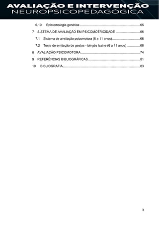 3
6.10 Epistemologia genética ...................................................................65
7 SISTEMA DE AVALIAÇÃO EM PSICOMOTRICIDADE ...........................66
7.1 Sistema de avaliação psicomotora (6 a 11 anos)...............................66
7.2 Teste de emitação de gestos - bèrgés lezine (6 a 11 anos)...............68
8 AVALIAÇÃO PSICOMOTORA..................................................................74
9 REFERÊNCIAS BIBLIOGRÁFICAS..........................................................81
10 BIBLIOGRAFIA......................................................................................83
 