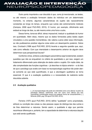 30
Outro ponto importante a ser discutido é que, como já mencionado, os testes,
ou até mesmo a avaliação fornecem dados do indivíduo em um determinado
momento, no entanto, algumas características do sujeito são razoavelmente
constantes ao longo do tempo, enquanto que outras são extremamente instáveis
(Campos, 2008 apud PUC-RIO; 2010). O humor, por exemplo, dificilmente será
estável ao longo de dias, ou até mesmo entre uma hora e outra.
Dessa forma, torna-se difícil, talvez impossível, traduzir a qualidade do humor
em quantidade. Além disso, mesmo que os dados fornecidos pelos testes sejam
vinculados a uma questão momentânea, não valeria a pena obter essa informação,
se não pudéssemos predizer alguma coisa sobre um desempenho posterior. Sobre
isso, Cronbach (1996 apud PUC-RIO; 2010) levanta a seguinte questão que, aqui,
vale como reflexão: Com que intensidade o desempenho anterior de alguém deve
determinar suas perspectivas futuras?
Conforme vimos, embora a abordagem psicométrica seja fundamental, existem
questões que não se enquadram no critério de quantidade e, por isso, exigem um
tratamento diferenciado para obtenção de dados sobre o sujeito. Em razão disto, da
alta complexidade das funções cognitivas – já descritas no tópico anterior – e do fato
de que o psicólogo que avalia com base na neuropsicologia cognitiva não poder ater-
se somente ao que está quantificado, é que a abordagem qualitativa se torna
essencial. O que é a avaliação qualitativa e a necessidade de realizá-la serão
discutidos adiante.
2.5 Avaliação qualitativa
[...] A neuropsicologia não pode ser entendida como uma ciência ‘à parte’ da
psicologia clássica, tradicional, mas sim como uma ciência que traz
importantes contribuições acerca de qualquer forma de comportamento [...]
Miranda (2006, pag.129 apud PUC-RIO; 2010).
Ferreira (1975 apud PUC-RIO; 2010) define “qualidade” como propriedade,
atributo ou condição das coisas ou das pessoas capaz de distingui-las das outras e
de lhes determinar a natureza. Sendo assim, a qualidade é algo que permite
reconhecer diferenças e, portanto, tem a capacidade de determinar a natureza daquilo
que está sendo qualificado.
 