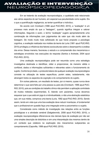 31
Em se tratando da avaliação neuropsicológica, a qualidade está relacionada
aos vários aspectos do ser humano, em especial sua peculiaridade como sujeito. Eis
o que a quantificação negligencia, ao tentar quantificar o indivíduo.
De acordo com Cronbach (1996 apud PUC-RIO; 2010), a “avaliação” é um
processo mais amplo do que a “testagem”, quando significa integrar e valorar
informações. Segundo o autor, o termo “avaliação” sugere apropriadamente uma
combinação de informações com julgamentos de valor que vão muito além da
testagem. De modo muito mais sofisticado do que havia proposto a psicologia
cognitiva, a avaliação realizada nos moldes da teoria de Luria (1981 apud PUC-RIO;
2010) privilegiou a influência dos fatores socioculturais sobre o desempenho e análise
dos erros. Dessa maneira, favoreceu o estudo e a compreensão dos mecanismos e
estratégias envolvidos nas execuções da resposta (Santos e Andrade, 2004 apud
PUC-RIO; 2010).
Uma avaliação neuropsicológica pode ser resumida como uma estratégia
investigativa destinada a identificar, obter e proporcionar, de maneira válida e
confiável, dados e informações suficientes e relevantes sobre o funcionamento do
sujeito. Conforme já citado, o protocolo básico de qualquer avaliação neuropsicológica
consiste na utilização de testes específicos, porém estes, isoladamente, não
abrangem todos os aspectos da cognição e do comportamento do sujeito.
Em outras palavras, um resultado de testes, por si mesmo, quase nunca deve
determinar o que será feito por uma pessoa ou para ela (Cronbach, 1996 apud PUC-
RIO; 2010), pois as condições do trabalho clínico não permitem a aplicação controlada
de muitos métodos experimentais. E, lidando com pacientes, nunca devemos
esquecer que o que está em jogo é a individualidade, e não uma abstração estatística
que, em sua média, comprova uma teoria (Luria, 1992 apud PUC-RIO; 2010). Sendo
assim, tendo em vista que uma boa avaliação deve reduzir incertezas, é fundamental
que o profissional em questão faça uma integração entre a psicometria e o sujeito.
Considerada como método de investigação das relações entre as funções
psicológicas e a atividade cerebral (Dalgalarondo, 2008 apud PUC-RIO; 2010), a
avaliação neuropsicológica diferencia-se dos demais tipos de avaliação por não ser
uma simples descrição de distúrbios e sim uma interpretação dos mesmos dentro de
um contexto que colabora na explicação dos mecanismos subjacentes ao
comportamento (Capovilla, 1998 apud PUC-RIO; 2010).
 