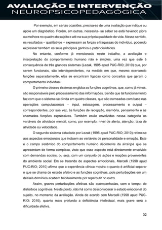 32
Por exemplo, em certas ocasiões, precisa-se de uma avaliação que indique ou
apoie um diagnóstico. Porém, em outras, necessita- se saber se está havendo piora
ou melhora no quadro do sujeito e até na sua própria qualidade de vida. Nesse sentido,
os resultados – qualitativos – expressam as forças e fraquezas do indivíduo, podendo
expressar também os seus principais ganhos e potencialidades.
No entanto, conforme já mencionado neste trabalho, a avaliação e
interpretação do comportamento humano não é simples, uma vez que este é
consequência de três grandes sistemas (Lezak, 1995 apud PUC-RIO; 2010) que, por
serem funcionais, são interdependentes, na medida em que, mesmo exercendo
funções separadamente, elas se encontram ligadas como conceitos que geram o
comportamento individual.
O primeiro desses sistemas engloba as funções cognitivas, que, como já vimos,
são responsáveis pelo processamento das informações. Sendo que tal funcionamento
faz com que o sistema se divida em quatro classes, que são nomeadas com base nas
operações computacionais – input, estocagem, processamento e output –
correspondentes, por sua vez, às funções de recepção, memória, pensamento e às
chamadas funções expressivas. Também estão envolvidas nessa categoria as
variáveis de atividade mental, como, por exemplo, nível de alerta, atenção, taxa de
atividade ou velocidade.
O segundo sistema estudado por Lezak (1995 apud PUC-RIO; 2010) refere-se
aos aspectos emocionais que incluem as variáveis de personalidade e emoção. Este
é o campo sistêmico do comportamento humano decorrente de arranjos que se
apresentam de forma complexa, visto que esse aspecto está diretamente envolvido
com demandas sociais, ou seja, com um conjunto de ações e reações provenientes
do ambiente social. Em se tratando de aspectos emocionais, Marcelli (1998 apud
PUC-RIO; 2010) afirma que a experiência clínica mostra o quanto é artificial separar
o que se chama de estado afetivo e as funções cognitivas, pois perturbações em um
desses domínios acabam habitualmente por repercutir no outro.
Assim, graves perturbações afetivas são acompanhadas, com o tempo, de
distúrbios cognitivos. Neste ponto, não há como desconsiderar o estado emocional do
sujeito, no momento da avaliação. Ainda de acordo com Marcelli (1998 apud PUC-
RIO; 2010), quanto mais profunda a deficiência intelectual, mais grave será a
dificuldade afetiva.
 
