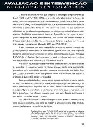 33
O terceiro sistema funcional que completa a concepção comportamental de
Lezak (1995 apud PUC-RIO; 2010) compreende as funções executivas ligadas às
ações individuais independentes, cujo propósito vem da decisão do agente e se traduz
como ação autorregulada. Pessoas indecisas, que apresentam dificuldades de iniciar
atividades e conduzi-las dentro de uma sequência lógica, ou que apresentam
dificuldade de planejamento ao estabelecer um objetivo, por mais simples que seja,
revelam dificuldades nesse sistema funcional. Apesar de os três aspectos serem
partes integrantes de todo comportamento, eles podem ser conceitualizados e
tratados separadamente. Na neuropsicologia, as funções cognitivas têm recebido
mais atenção que as demais (Capovilla, 2007 apud PUC-RIO; 2010).
Porém, raramente uma lesão cerebral afeta apenas um sistema. Ao contrário,
a maior parte das lesões afeta os três sistemas, apesar de os distúrbios cognitivos
tenderem a ser os mais proeminentes em termos de sintomatologia (Lezak, 1995 apud
PUC-RIO; 2010). Por isso, é extremamente necessário avaliar os sintomas com base
nos três processos e na interação que estabelecem entre si.
A avaliação neuropsicológica normalmente se estrutura em uma série de testes
e subtestes. E, conforme vimos no tópico anterior, existe uma preocupação
permanente com: objetividade, precisão, validade e interpretação dos dados. Essa
preocupação ocorre em razão das questões de ordem emocional que afetam a
avaliação, e que podem alterar os resultados.
Essa constatação também aponta para a questão central do presente estudo,
ou seja, que a análise qualitativa na avaliação neuropsicológica envolve categorias
que a quantificação não engloba e nem dá conta. Sendo assim, durante a avaliação
neuropsicológica e ao analisar o s resultados, o profissional deve se respaldar numa
teoria psicológica que ofereça recursos para lidar com fatores emocionais e
ambientais que afetam o comportamento.
Tais fatores devem ser constantemente ponderados diante da necessidade de
uma atividade avaliativa, sob pena de reduzir o processo a uma ótica limitada,
apresentando apenas os resultados dos testes.
Cronbach (1996 apud PUC-RIO; 2010) afirma que os métodos de coleta de
informações devem variar de um extremo psicométrico a um extremo
impressionista. Os impressionistas consideram o observador, no caso o
psicólogo, como um instrumento sensível e inclusive indispensável
(Cronbach, 1996 apud PUC-RIO; 2010).
 