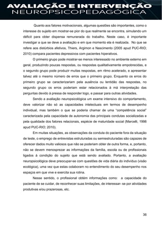 36
Quanto aos fatores motivacionais, algumas questões são importantes, como o
interesse do sujeito em mostrar-se pior do que realmente se encontra, simulando um
déficit para obter dispensa remunerada do trabalho. Neste caso, é importante
investigar a que se deve a avaliação e em que momento ela é realizada. No que se
refere aos distúrbios afetivos, Thiers, Argimon e Nascimento (2005 apud PUC-RIO;
2010) compara pacientes depressivos com pacientes hiperativos.
O primeiro grupo pode mostrar-se menos interessado no ambiente externo em
geral, produzindo poucas respostas, ou respostas qualitativamente empobrecidas, e
o segundo grupo pode produzir muitas respostas, em ritmo acelerado, e apresentar
talvez até o mesmo número de erros que o primeiro grupo. Enquanto os erros do
primeiro grupo se caracterizariam pela ausência ou lentidão das respostas, no
segundo grupo os erros poderiam estar relacionados à má interpretação das
perguntas devido à pressa de responder logo, e passar para outras atividades.
Sendo a avaliação neuropsicológica um exame intensivo do comportamento,
deve valorizar não só as capacidades intelectuais em termos de desempenho
individual, mas também o que se poderia chamar de uma “competência social”
caracterizada pela capacidade de autonomia das principais condutas socializadas e
pela qualidade dos fatores relacionais, espécie de maturidade social (Marcelli, 1998
apud PUC-RIO; 2010).
Em muitas situações, as observações da conduta do paciente fora da situação
de teste, o emprego de entrevistas estruturadas ou semiestruturadas são capazes de
oferecer dados muito valiosos que não se poderiam obter de outra forma, e, portanto,
não se devem menosprezar as informações da família, escola ou de profissionais
ligados à condição do sujeito que está sendo avaliado. Portanto, a avaliação
neuropsicológica deve preocupar-se com questões de vida diária do indivíduo (visão
ecológica), uma vez que estas colaboram no entendimento do seu desempenho nos
espaços em que vive e exercita sua rotina.
Nesse sentido, o profissional obtém informações como: a capacidade do
paciente de se cuidar, de reconhecer suas limitações, de interessar- se por atividades
produtivas e/ou prazerosas, etc.
 