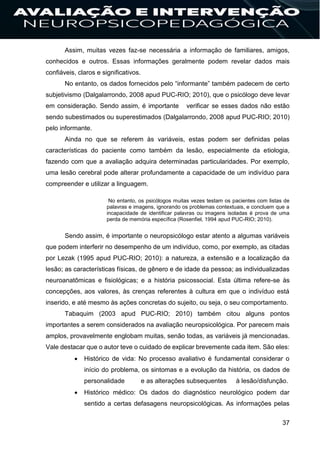 37
Assim, muitas vezes faz-se necessária a informação de familiares, amigos,
conhecidos e outros. Essas informações geralmente podem revelar dados mais
confiáveis, claros e significativos.
No entanto, os dados fornecidos pelo “informante” também padecem de certo
subjetivismo (Dalgalarrondo, 2008 apud PUC-RIO; 2010), que o psicólogo deve levar
em consideração. Sendo assim, é importante verificar se esses dados não estão
sendo subestimados ou superestimados (Dalgalarrondo, 2008 apud PUC-RIO; 2010)
pelo informante.
Ainda no que se referem às variáveis, estas podem ser definidas pelas
características do paciente como também da lesão, especialmente da etiologia,
fazendo com que a avaliação adquira determinadas particularidades. Por exemplo,
uma lesão cerebral pode alterar profundamente a capacidade de um indivíduo para
compreender e utilizar a linguagem.
No entanto, os psicólogos muitas vezes testam os pacientes com listas de
palavras e imagens, ignorando os problemas contextuais, e concluem que a
incapacidade de identificar palavras ou imagens isoladas é prova de uma
perda de memória específica (Rosenfiel, 1994 apud PUC-RIO; 2010).
Sendo assim, é importante o neuropsicólogo estar atento a algumas variáveis
que podem interferir no desempenho de um indivíduo, como, por exemplo, as citadas
por Lezak (1995 apud PUC-RIO; 2010): a natureza, a extensão e a localização da
lesão; as características físicas, de gênero e de idade da pessoa; as individualizadas
neuroanatômicas e fisiológicas; e a história psicossocial. Esta última refere-se às
concepções, aos valores, às crenças referentes à cultura em que o indivíduo está
inserido, e até mesmo às ações concretas do sujeito, ou seja, o seu comportamento.
Tabaquim (2003 apud PUC-RIO; 2010) também citou alguns pontos
importantes a serem considerados na avaliação neuropsicológica. Por parecem mais
amplos, provavelmente englobam muitas, senão todas, as variáveis já mencionadas.
Vale destacar que o autor teve o cuidado de explicar brevemente cada item. São eles:
 Histórico de vida: No processo avaliativo é fundamental considerar o
início do problema, os sintomas e a evolução da história, os dados de
personalidade e as alterações subsequentes à lesão/disfunção.
 Histórico médico: Os dados do diagnóstico neurológico podem dar
sentido a certas defasagens neuropsicológicas. As informações pelas
 
