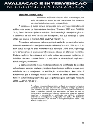 39
Segundo Cronbach (1996):
Normalmente é concebido como uma média ou estado típico; se é
assim, ele reflete não apenas as suas características, mas também os
estresses habitualmente presentes em seu ambiente.
A capacidade é quase sempre considerada como um traço moderadamente
estável, mas o nível de desempenho é transitório (Cronbach, 1996 apud PUC-RIO;
2010). Dessa forma, o objetivo da avaliação clínica na avaliação neuropsicológica não
é determinar em que nível se situa um desempenho, mas que estratégia o sujeito
utiliza para alcançá-lo (Marcelli, 1998 apud PUC-RIO; 2010).
É importante salientar que os instrumentos de avaliação, em especial os testes,
informam o desempenho do sujeito num dado momento (Cronbach, 1996 apud PUC-
RIO; 2010), ou seja, no exato momento da sua aplicação. Diante disso, o psicólogo
deve considerar que a avaliação envolve variadas etapas, em diferentes momentos.
Portanto, ao longo da avaliação é importante verificar as mudanças qualitativas do
indivíduo, tais como o uso de fármaco, a realização de tratamento psicológico e/ou
fonoaudiológico, entre outros.
O acompanhamento dessas mudanças colabora na identificação de questões
referentes aos aspectos positivos e negativos da evolução do problema e serve como
referência para o planejamento da reabilitação neuropsicológica. Além disso, é
fundamental que a avaliação focalize não somente as áreas deficitárias, como
também as habilidades preservadas, que são potenciais para reabilitação (Capovilla
(2007 apud PUC-RIO; 2010).
A avaliação neuropsicológica encontra-se ligada a um estudo intensivo do
comportamento, por isso, é fundamental associar a avaliação quantitativa
com os dados qualitativos expressos – ou não – pelo sujeito. Somente dessa
forma, a avaliação cumprirá com seu objetivo de traçar um perfil do
funcionamento psicológico do indivíduo, com especial ênfase em aspectos
cognitivos, e compreender a participação das variáveis emocionais,
ambientais e neurológicas na configuração deste perfil, a fim de formular
hipótese diagnóstica, que resultará na indicação terapêutica (Lezak, 1995
apud PUC-RIO; 2010).
 