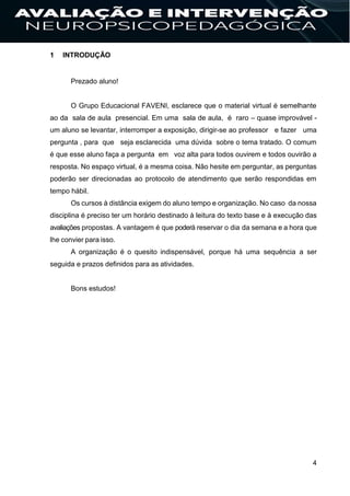 4
1 INTRODUÇÃO
Prezado aluno!
O Grupo Educacional FAVENI, esclarece que o material virtual é semelhante
ao da sala de aula presencial. Em uma sala de aula, é raro – quase improvável -
um aluno se levantar, interromper a exposição, dirigir-se ao professor e fazer uma
pergunta , para que seja esclarecida uma dúvida sobre o tema tratado. O comum
é que esse aluno faça a pergunta em voz alta para todos ouvirem e todos ouvirão a
resposta. No espaço virtual, é a mesma coisa. Não hesite em perguntar, as perguntas
poderão ser direcionadas ao protocolo de atendimento que serão respondidas em
tempo hábil.
Os cursos à distância exigem do aluno tempo e organização. No caso da nossa
disciplina é preciso ter um horário destinado à leitura do texto base e à execução das
avaliações propostas. A vantagem é que poderá reservar o dia da semana e a hora que
lhe convier para isso.
A organização é o quesito indispensável, porque há uma sequência a ser
seguida e prazos definidos para as atividades.
Bons estudos!
 