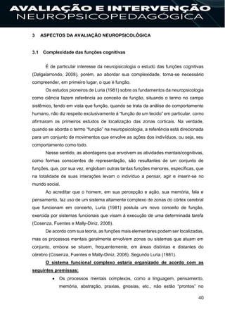 40
3 ASPECTOS DA AVALIAÇÃO NEUROPSICOLÓGICA
3.1 Complexidade das funções cognitivas
É de particular interesse da neuropsicologia o estudo das funções cognitivas
(Dalgalarrondo, 2008), porém, ao abordar sua complexidade, torna-se necessário
compreender, em primeiro lugar, o que é função.
Os estudos pioneiros de Luria (1981) sobre os fundamentos da neuropsicologia
como ciência fazem referência ao conceito de função, situando o termo no campo
sistêmico, tendo em vista que função, quando se trata da análise do comportamento
humano, não diz respeito exclusivamente à “função de um tecido” em particular, como
afirmaram os primeiros estudos de localização das zonas corticais. Na verdade,
quando se aborda o termo “função” na neuropsicologia, a referência está direcionada
para um conjunto de movimentos que envolve as ações dos indivíduos, ou seja, seu
comportamento como todo.
Nesse sentido, as abordagens que envolvem as atividades mentais/cognitivas,
como formas conscientes de representação, são resultantes de um conjunto de
funções, que, por sua vez, englobam outras tantas funções menores, específicas, que
na totalidade de suas interações levam o indivíduo a pensar, agir e inserir-se no
mundo social.
Ao acreditar que o homem, em sua percepção e ação, sua memória, fala e
pensamento, faz uso de um sistema altamente complexo de zonas do córtex cerebral
que funcionam em concerto, Luria (1981) postula um novo conceito de função,
exercida por sistemas funcionais que visam à execução de uma determinada tarefa
(Cosenza, Fuentes e Mally-Diniz, 2008).
De acordo com sua teoria, as funções mais elementares podem ser localizadas,
mas os processos mentais geralmente envolvem zonas ou sistemas que atuam em
conjunto, embora se situem, frequentemente, em áreas distintas e distantes do
cérebro (Cosenza, Fuentes e Mally-Diniz, 2008). Segundo Luria (1981).
O sistema funcional complexo estaria organizado de acordo com as
seguintes premissas:
 Os processos mentais complexos, como a linguagem, pensamento,
memória, abstração, praxias, gnosias, etc., não estão “prontos” no
 