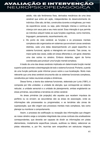 41
adulto, não são fenômenos fixos, derivados mecânicos de uma área
cerebral que entra em ação, independentes do desenvolvimento do
indivíduo. Eles são, de fato, construídos durante a ontogênese, por meio
da experiência social, ou seja, pela interação intensa e contínua da
criança com seus pais e seu meio social. Essa interação é que permite
ao indivíduo adquirir todas as suas funções cognitivas, como memória,
linguagem, pensamento, reconhecimento, etc.
 Do ponto de vista cerebral, as funções e os processos mentais
complexos são organizados em sistemas que envolvem zonas cerebrais
distintas, cada uma delas desempenhando um papel específico no
sistema funcional, agindo e interagindo em concerto. Tais zonas, na
maior parte das vezes, estão em áreas diferentes e, em geral, distantes
uma das outras no cérebro. Embora distantes, agem de forma
coordenada para produzir uma função mental complexa.
A lesão de uma das áreas cerebrais implicada em determinada função mental
superior pode acarretar a desintegração de todo o sistema funcional. Portanto, a perda
de uma função particular pode informar pouco sobre a sua localização. Muito mais
relevante que uma área cerebral circunscrita são os sistemas funcionais complexos,
constituídos por redes neuronais amplas e dinâmicas.
Dessa forma, a teoria dos sistemas funcionais, elaborada por Luria (1981), é
composta por três unidades: a unidade de atenção, que corresponde ao sistema
reticular, a unidade sensorial e a unidade de planejamento, ambas englobando as
áreas primárias, secundárias e terciárias do córtex cerebral.
As áreas primárias (de projeção) são aquelas que recebem impulsos da
periferia ou os enviam; as secundárias são as áreas de associação, onde as
informações são processadas ou programadas; e as terciárias são zonas de
superposição, que dão origem aos processos mentais mais complexos, tais como
planejar ou monitorar o comportamento.
Assim, o processo de codificação ou recepção das informações que chegam
ao nosso cérebro exige a completa integridade das zonas corticais dos analisadores
correspondentes, que deverão ser capazes de dividir as informações em pistas
elementares, modalmente específicas (visuais, auditivas ou táteis), selecionar as
pistas relevantes, e, por fim, reuni-las sem empecilhos em estruturas integrais
 