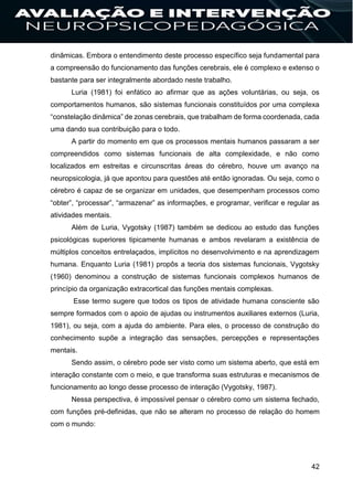 42
dinâmicas. Embora o entendimento deste processo específico seja fundamental para
a compreensão do funcionamento das funções cerebrais, ele é complexo e extenso o
bastante para ser integralmente abordado neste trabalho.
Luria (1981) foi enfático ao afirmar que as ações voluntárias, ou seja, os
comportamentos humanos, são sistemas funcionais constituídos por uma complexa
“constelação dinâmica” de zonas cerebrais, que trabalham de forma coordenada, cada
uma dando sua contribuição para o todo.
A partir do momento em que os processos mentais humanos passaram a ser
compreendidos como sistemas funcionais de alta complexidade, e não como
localizados em estreitas e circunscritas áreas do cérebro, houve um avanço na
neuropsicologia, já que apontou para questões até então ignoradas. Ou seja, como o
cérebro é capaz de se organizar em unidades, que desempenham processos como
“obter”, “processar”, “armazenar” as informações, e programar, verificar e regular as
atividades mentais.
Além de Luria, Vygotsky (1987) também se dedicou ao estudo das funções
psicológicas superiores tipicamente humanas e ambos revelaram a existência de
múltiplos conceitos entrelaçados, implícitos no desenvolvimento e na aprendizagem
humana. Enquanto Luria (1981) propôs a teoria dos sistemas funcionais, Vygotsky
(1960) denominou a construção de sistemas funcionais complexos humanos de
princípio da organização extracortical das funções mentais complexas.
Esse termo sugere que todos os tipos de atividade humana consciente são
sempre formados com o apoio de ajudas ou instrumentos auxiliares externos (Luria,
1981), ou seja, com a ajuda do ambiente. Para eles, o processo de construção do
conhecimento supõe a integração das sensações, percepções e representações
mentais.
Sendo assim, o cérebro pode ser visto como um sistema aberto, que está em
interação constante com o meio, e que transforma suas estruturas e mecanismos de
funcionamento ao longo desse processo de interação (Vygotsky, 1987).
Nessa perspectiva, é impossível pensar o cérebro como um sistema fechado,
com funções pré-definidas, que não se alteram no processo de relação do homem
com o mundo:
 