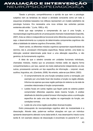 43
“Desde o princípio, compartilhávamos a opinião de que nem a psicologia
subjetiva nem as tentativas de reduzir a atividade consciente como um todo a
esquemas simplistas baseados nos reflexos representam um modelo satisfatório da
psicologia humana. Era necessária uma nova síntese das vertentes parciais
existentes até então. ” (Luria, 1992 p. 45).
Ainda que seja complexa a compreensão do que é uma função, a
neuropsicologia cognitiva parte de um pressuposto chamado modularidade (Capovilla,
2007). Esta se refere à independência funcional entre diferentes processamentos, ou
seja, o desenvolvimento ou o prejuízo de determinados componentes cognitivos não
afeta a totalidade do sistema cognitivo (Fernandes, 2003).
Assim sendo, os diferentes módulos cognitivos apresentam especificidade de
domínio, isto é, processam informações específicas. Nesse sentido, uma lesão ou
disfunção cerebral determinada pode levar a uma alteração específica, e não
genérica, do funcionamento cognitivo.
A ideia de que o cérebro consiste em unidades funcionais individuais,
chamadas módulos, implica que os processos mentais estão de alguma forma
compartimentados e, por isso, operam de modo relativamente independente uns dos
outros, processando somente um tipo específico de informação – corporal, visual,
auditiva, linguística, etc. (Candioto, 2008). No entanto, sabe-se que (Nitrini, 2003):
 O comprometimento de uma função complexa (como a nomeação, por
exemplo) por uma lesão focal não localiza a função na região afetada.
Informa-nos apenas que essa região participa do sistema ou da rede de
conexões relacionadas à função comprometida.
 Lesões focais em outras regiões que façam parte do sistema podem
comprometer diferentes aspectos desta mesma função. A análise
detalhada do distúrbio poderá fornecer informações sobre a contribuição
específica de cada uma das regiões na organização da função, em
condições normais.
 Lesão de uma única região pode afetar diversas funções.
Outro pressuposto da neuropsicologia cognitiva além da modularidade é a
dissociação. Através dela, podem-se verificar situações em que um indivíduo
apresente desempenho alterado numa dada tarefa A, mas desempenho intacto numa
tarefa B. Um exemplo clássico de dissociação é encontrado no paciente K.F. que,
 