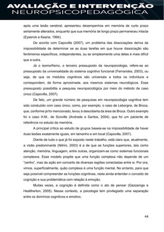 44
após uma lesão cerebral, apresentou desempenhos em memória de curto prazo
seriamente alterados, enquanto que sua memória de longo prazo permaneceu intacta
(Eysenck e Keane, 1994).
De acordo com Capovilla (2007), um problema das dissociações deriva da
impossibilidade de determinar se as duas tarefas em que houve dissociação são
fenômenos específicos, independentes, ou se simplesmente uma delas é mais difícil
que a outra.
Já o isomorfismo, o terceiro pressuposto da neuropsicologia, refere-se ao
pressuposto da universalidade do sistema cognitivo funcional (Fernandes, 2003), ou
seja, de que os módulos cognitivos são universais a todos os indivíduos e
correspondem, de forma aproximada, aos mesmos sistemas neurológicos. Esse
pressuposto possibilita a pesquisa neuropsicológica por meio do método de caso
único (Capovilla, 2007).
De fato, um grande número de pesquisas em neuropsicologia cognitiva tem
sido conduzido com caso único, como, por exemplo, o caso de Leborgne, de Broca,
que, conforme já foi mencionado, levou à descoberta da área de Broca. Outro exemplo
foi o caso H.M., de Scoville (Andrade e Santos, 2004), que foi um paciente de
referência no estudo da memória.
A principal crítica ao estudo de grupos baseia-se na impossibilidade de haver
duas lesões exatamente iguais, em tamanho e em local (Capovilla, 2007).
Diante de tudo o que já foi exposto neste trabalho, está claro que, atualmente,
a visão predominante (Nitrini, 2003) é a de que as funções superiores, tais como
atenção, memória, linguagem, entre outras, organizam-se como sistemas funcionais
complexos. Esse modelo propõe que uma função complexa não depende de um
“centro”, mas da ação em concerto de diversas regiões conectadas entre si. Por ora,
vimos, superficialmente, quão complexa é uma função mental. No entanto, para que
seja possível compreender as funções cognitivas, resta ainda entender o conceito de
cognição e sua problemática com relação à emoção.
Muitas vezes, a cognição é definida como o ato de pensar (Gazzaniga e
Healtherton, 2005). Nesse contexto, a psicologia tem privilegiado uma separação
entre os domínios cognitivos e emotivo.
 
