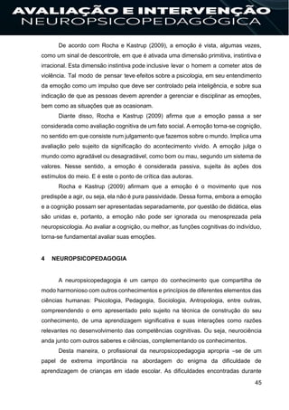45
De acordo com Rocha e Kastrup (2009), a emoção é vista, algumas vezes,
como um sinal de descontrole, em que é ativada uma dimensão primitiva, instintiva e
irracional. Esta dimensão instintiva pode inclusive levar o homem a cometer atos de
violência. Tal modo de pensar teve efeitos sobre a psicologia, em seu entendimento
da emoção como um impulso que deve ser controlado pela inteligência, e sobre sua
indicação de que as pessoas devem aprender a gerenciar e disciplinar as emoções,
bem como as situações que as ocasionam.
Diante disso, Rocha e Kastrup (2009) afirma que a emoção passa a ser
considerada como avaliação cognitiva de um fato social. A emoção torna-se cognição,
no sentido em que consiste num julgamento que fazemos sobre o mundo. Implica uma
avaliação pelo sujeito da significação do acontecimento vivido. A emoção julga o
mundo como agradável ou desagradável, como bom ou mau, segundo um sistema de
valores. Nesse sentido, a emoção é considerada passiva, sujeita às ações dos
estímulos do meio. E é este o ponto de crítica das autoras.
Rocha e Kastrup (2009) afirmam que a emoção é o movimento que nos
predispõe a agir, ou seja, ela não é pura passividade. Dessa forma, embora a emoção
e a cognição possam ser apresentadas separadamente, por questão de didática, elas
são unidas e, portanto, a emoção não pode ser ignorada ou menosprezada pela
neuropsicologia. Ao avaliar a cognição, ou melhor, as funções cognitivas do indivíduo,
torna-se fundamental avaliar suas emoções.
4 NEUROPSICOPEDAGOGIA
A neuropsicopedagogia é um campo do conhecimento que compartilha de
modo harmonioso com outros conhecimentos e princípios de diferentes elementos das
ciências humanas: Psicologia, Pedagogia, Sociologia, Antropologia, entre outras,
compreendendo o erro apresentado pelo sujeito na técnica de construção do seu
conhecimento, de uma aprendizagem significativa e suas interações como razões
relevantes no desenvolvimento das competências cognitivas. Ou seja, neurociência
anda junto com outros saberes e ciências, complementando os conhecimentos.
Desta maneira, o profissional da neuropsicopedagogia apropria –se de um
papel de extrema importância na abordagem do enigma da dificuldade de
aprendizagem de crianças em idade escolar. As dificuldades encontradas durante
 