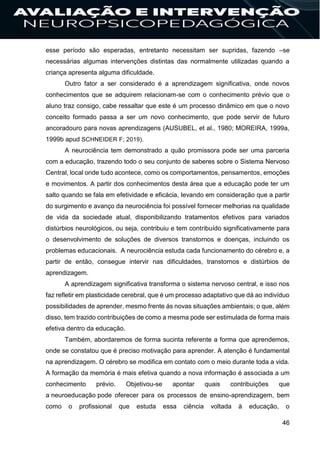 46
esse período são esperadas, entretanto necessitam ser supridas, fazendo –se
necessárias algumas intervenções distintas das normalmente utilizadas quando a
criança apresenta alguma dificuldade.
Outro fator a ser considerado é a aprendizagem significativa, onde novos
conhecimentos que se adquirem relacionam-se com o conhecimento prévio que o
aluno traz consigo, cabe ressaltar que este é um processo dinâmico em que o novo
conceito formado passa a ser um novo conhecimento, que pode servir de futuro
ancoradouro para novas aprendizagens (AUSUBEL, et al., 1980; MOREIRA, 1999a,
1999b apud SCHNEIDER F; 2019).
A neurociência tem demonstrado a quão promissora pode ser uma parceria
com a educação, trazendo todo o seu conjunto de saberes sobre o Sistema Nervoso
Central, local onde tudo acontece, como os comportamentos, pensamentos, emoções
e movimentos. A partir dos conhecimentos desta área que a educação pode ter um
salto quando se fala em efetividade e eficácia, levando em consideração que a partir
do surgimento e avanço da neurociência foi possível fornecer melhorias na qualidade
de vida da sociedade atual, disponibilizando tratamentos efetivos para variados
distúrbios neurológicos, ou seja, contribuiu e tem contribuído significativamente para
o desenvolvimento de soluções de diversos transtornos e doenças, incluindo os
problemas educacionais. A neurociência estuda cada funcionamento do cérebro e, a
partir de então, consegue intervir nas dificuldades, transtornos e distúrbios de
aprendizagem.
A aprendizagem significativa transforma o sistema nervoso central, e isso nos
faz refletir em plasticidade cerebral, que é um processo adaptativo que dá ao indivíduo
possibilidades de aprender, mesmo frente ás novas situações ambientais; o que, além
disso, tem trazido contribuições de como a mesma pode ser estimulada de forma mais
efetiva dentro da educação.
Também, abordaremos de forma sucinta referente a forma que aprendemos,
onde se constatou que é preciso motivação para aprender. A atenção é fundamental
na aprendizagem. O cérebro se modifica em contato com o meio durante toda a vida.
A formação da memória é mais efetiva quando a nova informação é associada a um
conhecimento prévio. Objetivou-se apontar quais contribuições que
a neuroeducação pode oferecer para os processos de ensino-aprendizagem, bem
como o profissional que estuda essa ciência voltada à educação, o
 