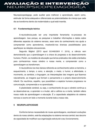 47
Neuropsicopedagogo, pode auxiliar para melhorar o aprendizado, assim como,
estimular de forma adequada e diferenciada as potencialidades da criança que cada
dia se transforma dentro da modernidade a qual está inserida.
4.1 Fundamentação teórica
A neurociência pode ser uma importante ferramenta no processo de
aprendizagem. Isso porque, ao pesquisar e trabalhar informações e dados sobre
diferentes aspectos do sistema nervoso, esse ramo do conhecimento nos ajuda a
compreender como aprendemos, mostrando-nos diversas possibilidades para
aperfeiçoar as relações educacionais.
Segundo Migliori (2013 apud SCHNEIDER F; 2019), a ciência vem
demonstrando que a aprendizagem é a chave do progresso e do desenvolvimento
humano. Porém, os modelos de educação que temos praticados não estão orientados
para conhecermos nosso cérebro e nossa mente, e compreender como a
aprendizagem os transformam.
A neurociência nos traz clareza referente ao conhecimento sobre a memória, o
esquecimento, o tempo, o sono, a atenção, o medo, o humor, a afetividade, o
movimento, os sentidos, a linguagem, as interpretações das imagens que fazemos
naturalmente, as imagens que formam o pensamento e o próprio desenvolvimento
infantil. Os neurônios, espelho, que possibilitam a espécie humana progressos na
comunicação, compreensão e no aprendizado.
A plasticidade cerebral, ou seja, o conhecimento de que o cérebro continua a
se desenvolver-se, a aprender e a mudar, até a velhice ou a morte, também altera
nossa visão de aprendizagem e educação. É a capacidade adaptativa do sistema
nervoso e ocorre em todo o momento durante toda a nossa vida.
5 NEUROPLASTICIDADE
Conforme temos necessidade de novas aprendizagens, acontecem evoluções
dentro do nosso cérebro, este faz adaptações no sistema nervoso central, isso decorre
da capacidade de modificar sua organização estrutural e seu funcionamento.
 