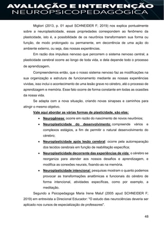 48
Migliori (2013, p. 01 apud SCHNEIDER F; 2019) nos explica pontualmente
sobre a neuroplasticidade, essas propriedades correspondem ao fenômeno da
plasticidade, isto é, a possibilidade de os neurônios transformarem sua forma ou
função, de modo prolongado ou permanente, em decorrência de uma ação do
ambiente externo, ou seja, das nossas experiências.
Em razão dos impulsos nervoso que percorrem o sistema nervoso central, a
plasticidade cerebral ocorre ao longo de toda vida, e dela depende todo o processo
de aprendizagem.
Compreendemos então, que o nosso sistema nervoso faz as modificações na
sua organização e estrutura de funcionamento mediante as nossas experiências
vividas, isso inclui o acontecimento de uma lesão grave no cérebro, até o processo de
aprendizagem e memória. Esse fato ocorre de forma constante em todas as ocasiões
da nossa vida.
Se adapta com a nova situação, criando novas sinapses e caminhos para
atingir o mesmo objetivo.
Vale aqui abordar as várias formas de plasticidade, são elas:
 Neurogênese: ocorre em razão do nascimento de novos neurônios;
 Neuroplasticidade do desenvolvimento: compreende vários e
complexos estágios, a fim de permitir o natural desenvolvimento do
cérebro;
 Neuroplasticidade após lesão cerebral: ocorre pela autorreparação
dos tecidos cerebrais em função de reabilitação específica;
 Neuroplasticidade decorrente das experiências de vida: o cérebro se
reorganiza para atender aos nossos desafios e aprendizagem, e
modifica as conexões neurais, fixando-as na memória.
 Neuroplasticidade intencional: pesquisas mostram o quanto podemos
provocar as transformações anatômicas e funcionais do cérebro de
forma intencional, atividades específicas, como por exemplo, a
meditação.
Segundo a Psicopedagoga Maria Irene Maluf (2005 apud SCHNEIDER F;
2019) em entrevista a Direcional Educador: "O estudo das neurociências deveria ser
aplicado nos cursos de especialização de professores".
 