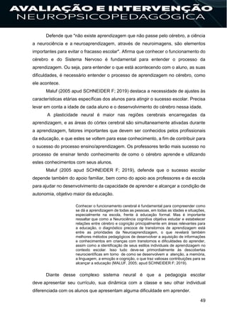 49
Defende que "não existe aprendizagem que não passe pelo cérebro, a ciência
a neurociência e a neuroaprendizagem, através de neuroimagens, são elementos
importantes para evitar o fracasso escolar". Afirma que conhecer o funcionamento do
cérebro e do Sistema Nervoso é fundamental para entender o processo da
aprendizagem. Ou seja, para entender o que está acontecendo com o aluno, as suas
dificuldades, é necessário entender o processo de aprendizagem no cérebro, como
ele acontece.
Maluf (2005 apud SCHNEIDER F; 2019) destaca a necessidade de ajustes às
características etárias específicas dos alunos para atingir o sucesso escolar. Precisa
levar em conta a idade de cada aluno e o desenvolvimento do cérebro nessa idade.
A plasticidade neural é maior nas regiões cerebrais encarregadas da
aprendizagem, e as áreas do córtex cerebral são simultaneamente ativadas durante
a aprendizagem, fatores importantes que devem ser conhecidos pelos profissionais
da educação, e que estes se voltem para esse conhecimento, a fim de contribuir para
o sucesso do processo ensino/aprendizagem. Os professores terão mais sucesso no
processo de ensinar tendo conhecimento de como o cérebro aprende e utilizando
estes conhecimentos com seus alunos.
Maluf (2005 apud SCHNEIDER F; 2019), defende que o sucesso escolar
depende também do apoio familiar, bem como do apoio aos professores e da escola
para ajudar no desenvolvimento da capacidade de aprender e alcançar a condição de
autonomia, objetivo maior da educação.
Conhecer o funcionamento cerebral é fundamental para compreender como
se dá a aprendizagem de todas as pessoas, em todas as idades e situações,
especialmente na escola, frente à educação formal. Mas é importante
ressaltar que como a Neurociência cognitiva objetiva estudar e estabelecer
relações entre cérebro e cognição principalmente em áreas relevantes para
a educação, o diagnóstico precoce de transtornos de aprendizagem está
entre as prioridades da Neuroaprendizagem, o que revelará também
melhores métodos pedagógicos de desenvolver a aquisição de informações
e conhecimentos em crianças com transtornos e dificuldades do aprender,
assim como a identificação de seus estilos individuais de aprendizagem no
contexto escolar. Isso tudo deve-se primordialmente às descobertas
neurocientíficas em torno de como se desenvolvem a atenção, a memória,
a linguagem, a emoção e cognição, o que traz valiosas contribuições para se
alcançar a educação (MALUF, 2005; apud SCHNEIDER F; 2019).
Diante desse complexo sistema neural é que a pedagogia escolar
deve apresentar seu currículo, sua dinâmica com a classe e seu olhar individual
diferenciada com os alunos que apresentam alguma dificuldade em aprender.
 