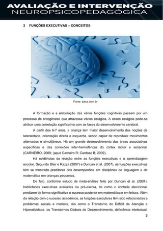 5
2 FUNÇÕES EXECUTIVAS – CONCEITOS
Fonte: ipecs.com.br
A formação e a elaboração das várias funções cognitivas passam por um
processo de ontogênese que atravessa vários estágios. A esses estágios pode-se
atribuir uma correlação significativa com as fases do desenvolvimento cerebral.
A partir dos 6-7 anos, a criança tem maior desenvolvimento das noções de
lateralidade, orientação direita e esquerda, sendo capaz de reproduzir movimentos
alternados e simultâneos. Há um grande desenvolvimento das áreas associativas
específicas e das conexões inter-hemisféricas do córtex motor e sensorial.
(CARNEIRO, 2009; (apud Carneiro R; Cardoso B; 2009).
Há evidências da relação entre as funções executivas e a aprendizagem
escolar. Segundo Blair e Razza (2007) e Duncan et al. (2007), as funções executivas
têm se mostrado preditoras dos desempenhos em disciplinas de linguagem e de
matemática em crianças pequenas.
De fato, conforme estudo de meta-análise feito por Duncan et al. (2007),
habilidades executivas avaliadas na pré-escola, tal como o controle atencional,
predizem de forma significativa o sucesso posterior em matemática e em leitura. Além
da relação com o sucesso acadêmico, as funções executivas têm sido relacionadas a
problemas sociais e mentais, tais como o Transtorno do Déficit de Atenção e
Hiperatividade, os Transtornos Globais do Desenvolvimento, deficiência intelectual,
 