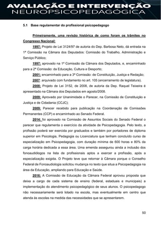 50
5.1 Base regulamentar do profissional psicopedagogo
Primeiramente, uma revisão histórica de como foram os trâmites no
Congresso Nacional:
1997: Projeto de Lei 3124/97 de autoria do Dep. Barbosa Neto, dá entrada na
1ª Comissão na Câmara dos Deputados: Comissão do Trabalho, Administração e
Serviço Público;
1997: aprovado na 1ª Comissão da Câmara dos Deputados, e, encaminhado
para a 2ª Comissão: da Educação, Cultura e Desporto;
2001: encaminhado para a 3ª Comissão: de Constituição, Justiça e Redação;
2007: arquivado com fundamento no art. 105 (encerramento de legislatura).
2008: Projeto de Lei 3152, de 2008, de autoria da Dep. Raquel Teixeira é
apresentado na Câmara dos Deputados em agosto/2008.
2009: Aprovado por Unanimidade o Parecer, na Comissão de Constituição e
Justiça e de Cidadania (CCJC);
2009: Parecer recebido para publicação na Coordenação de Comissões
Permanentes (CCP) e encaminhado ao Senado Federal.
2014: foi aprovado na Comissão de Assuntos Sociais do Senado Federal o
parecer que regulamenta o exercício da atividade de Psicopedagogia. Pelo texto, a
profissão poderá ser exercida por graduados e também por portadores de diploma
superior em Psicologia, Pedagogia ou Licenciatura que tenham concluído curso de
especialização em Psicopedagogia, com duração mínima de 600 horas e 80% da
carga horária dedicada a essa área. Uma emenda assegurou ainda a inclusão dos
fonoaudiólogos na lista de profissionais aptos a exercer a profissão, após a
especialização exigida. O Projeto teve que retornar à Câmara porque o Conselho
Federal de Fonoaudiologia solicitou mudança no texto que situa a Psicopedagogia na
área da Educação, ampliando para Educação e Saúde.
2016: A Comissão de Educação da Câmara Federal aprovou proposta que
deixa a cargo de cada sistema de ensino (federal, estaduais e municipais) a
implementação do atendimento psicopedagógico de seus alunos. O psicopedagogo
não necessariamente será lotado na escola, mas eventualmente em centro que
atenda às escolas na medida das necessidades que se apresentarem.
 