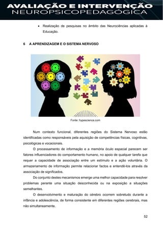 52
 Realização de pesquisas no âmbito das Neurociências aplicadas à
Educação.
6 A APRENDIZAGEM E O SISTEMA NERVOSO
Fonte: hypescience.com
Num contexto funcional, diferentes regiões do Sistema Nervoso estão
identificadas como responsáveis pela aquisição de competências físicas, cognitivas,
psicológicas e vocacionais.
O processamento de informação e a memória óculo espacial parecem ser
fatores influenciadores do comportamento humano, no apoio de qualquer tarefa que
requer a capacidade de associação entre um estímulo e a ação voluntária. O
armazenamento de informação permite relacionar factos e entendê-los através da
associação de significados.
Do conjunto destes mecanismos emerge uma melhor capacidade para resolver
problemas perante uma situação desconhecida ou na exposição a situações
semelhantes.
O desenvolvimento e maturação do cérebro ocorrem sobretudo durante a
infância e adolescência, de forma consistente em diferentes regiões cerebrais, mas
não simultaneamente.
 