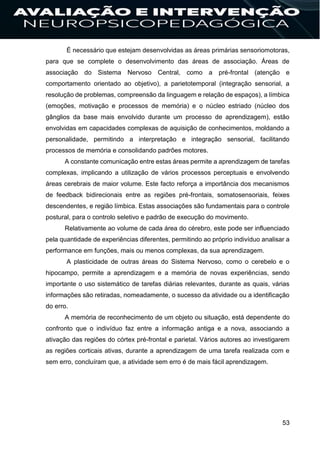53
É necessário que estejam desenvolvidas as áreas primárias sensoriomotoras,
para que se complete o desenvolvimento das áreas de associação. Áreas de
associação do Sistema Nervoso Central, como a pré-frontal (atenção e
comportamento orientado ao objetivo), a parietotemporal (integração sensorial, a
resolução de problemas, compreensão da linguagem e relação de espaços), a límbica
(emoções, motivação e processos de memória) e o núcleo estriado (núcleo dos
gânglios da base mais envolvido durante um processo de aprendizagem), estão
envolvidas em capacidades complexas de aquisição de conhecimentos, moldando a
personalidade, permitindo a interpretação e integração sensorial, facilitando
processos de memória e consolidando padrões motores.
A constante comunicação entre estas áreas permite a aprendizagem de tarefas
complexas, implicando a utilização de vários processos perceptuais e envolvendo
áreas cerebrais de maior volume. Este facto reforça a importância dos mecanismos
de feedback bidirecionais entre as regiões pré-frontais, somatosensoriais, feixes
descendentes, e região límbica. Estas associações são fundamentais para o controle
postural, para o controlo seletivo e padrão de execução do movimento.
Relativamente ao volume de cada área do cérebro, este pode ser influenciado
pela quantidade de experiências diferentes, permitindo ao próprio indivíduo analisar a
performance em funções, mais ou menos complexas, da sua aprendizagem.
A plasticidade de outras áreas do Sistema Nervoso, como o cerebelo e o
hipocampo, permite a aprendizagem e a memória de novas experiências, sendo
importante o uso sistemático de tarefas diárias relevantes, durante as quais, várias
informações são retiradas, nomeadamente, o sucesso da atividade ou a identificação
do erro.
A memória de reconhecimento de um objeto ou situação, está dependente do
confronto que o indivíduo faz entre a informação antiga e a nova, associando a
ativação das regiões do córtex pré-frontal e parietal. Vários autores ao investigarem
as regiões corticais ativas, durante a aprendizagem de uma tarefa realizada com e
sem erro, concluíram que, a atividade sem erro é de mais fácil aprendizagem.
 